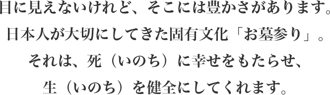 目に見えないけれど、そこには豊かさがあります。日本人が大切にしてきた固有文化「お墓参り」。それは、死（いのち）に幸せをもたらせ、生（いのち）を健全にしてくれます。
