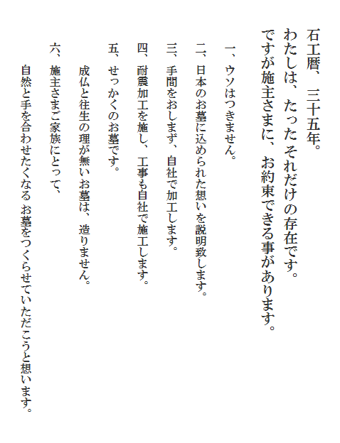 石工暦、 三十五年。
わたしは、たった それだけの存在です。
ですが施主さまに、お約束できる事があります。
　一、ウソはつきません。
　二、日本のお墓に込められた想いを説明致します。
　三、手間をおしまず、自社で加工します。
　四、耐震加工を施し、工事も自社で施工します。
　五、せっかくのお墓です。
　　　成仏と往生の理が無いお墓は、造りません。
　六、施主さまご家族にとって、
　　　自然と手を合わせたくなる お墓をつくらせていただこうと想います。